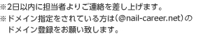 ※2日以内に担当者よりご連絡を差し上げます。※ドメイン指定をされている方は（@nail-career.net)のドメイン登録をお願い致します。