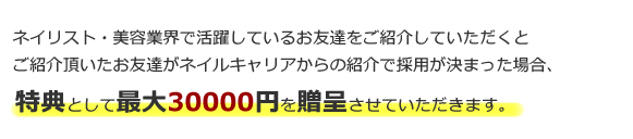 美容業界･ブライダル業界で活躍しているお友達をご紹介していただくとご紹介頂いたお友達がネイルキャリアからの紹介で採用が決まった場合、特典として現金最大30000円を贈呈させていただきます。