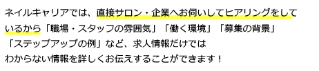 ネイルキャリアでは、直接サロン・企業へお伺いしてヒアリングをしているから「職場・スタッフの雰囲気」「働く環境」「募集の背景」「ステップアップの例」など、求人情報だけではわからない情報を詳しくお伝えすることができます！