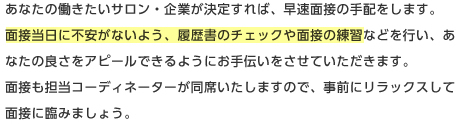 あなたの働きたいサロン・企業が決定すれば、早速面接の手配をします。面接当日に不安がないよう、履歴書のチェックや面接の練習などを行い、あなたの良さをアピールできるようにお手伝いをさせていただきます。面接も担当コーディネーターが同席いたしますので、事前にリラックスして面接に臨みましょう。 